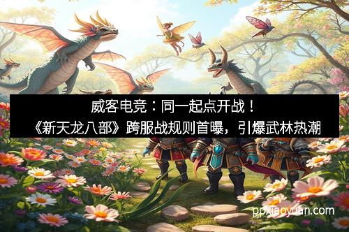 威客电竞：同一起点开战！《新天龙八部》跨服战规则首曝，引爆武林热潮